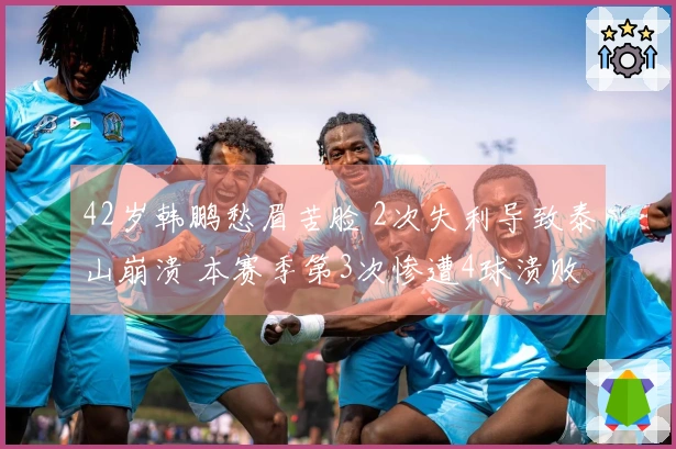 42岁韩鹏愁眉苦脸 2次失利导致泰山崩溃 本赛季第3次惨遭4球溃败 媒体尖锐指责